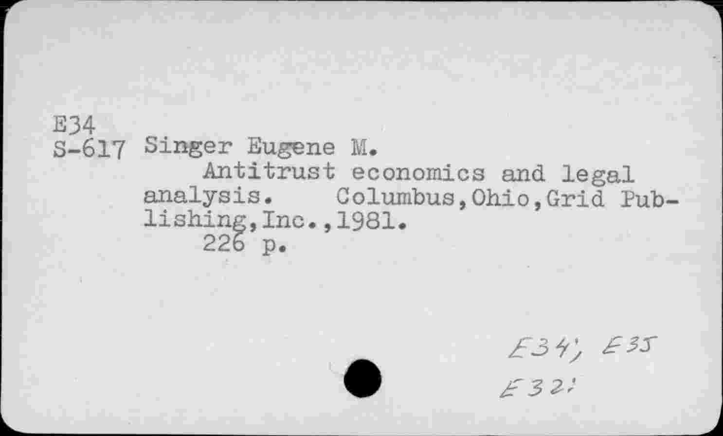 ﻿E34
S-617 Singer Eugene M.
Antitrust economics and legal analysis. Columbus,Ohio,Grid Publishing, Inc. ,1981.
226 p.
£3^
£3 2!